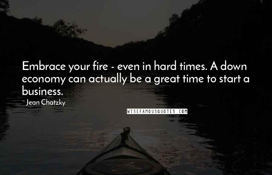 Jean Chatzky Quotes: Embrace your fire - even in hard times. A down economy can actually be a great time to start a business.