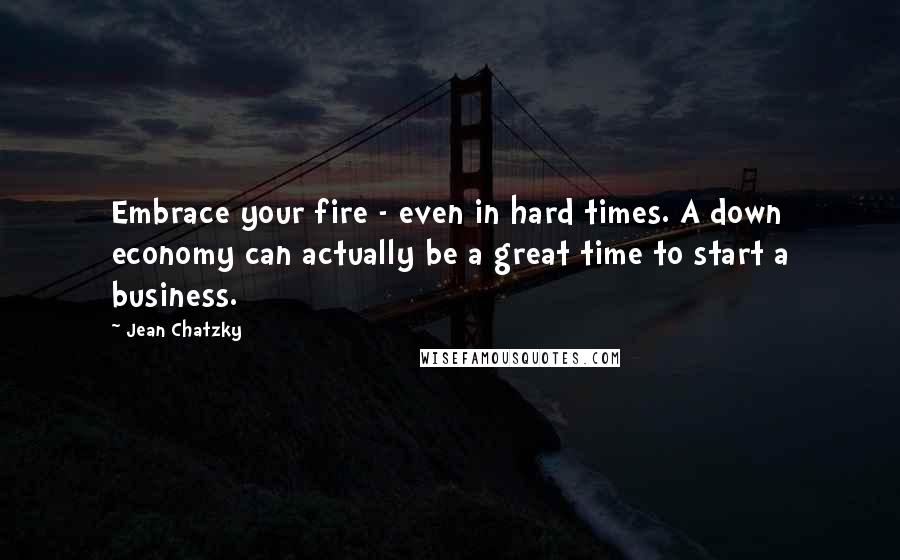 Jean Chatzky Quotes: Embrace your fire - even in hard times. A down economy can actually be a great time to start a business.