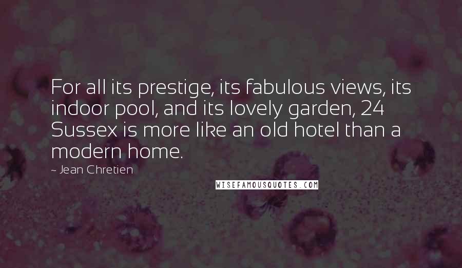 Jean Chretien Quotes: For all its prestige, its fabulous views, its indoor pool, and its lovely garden, 24 Sussex is more like an old hotel than a modern home.