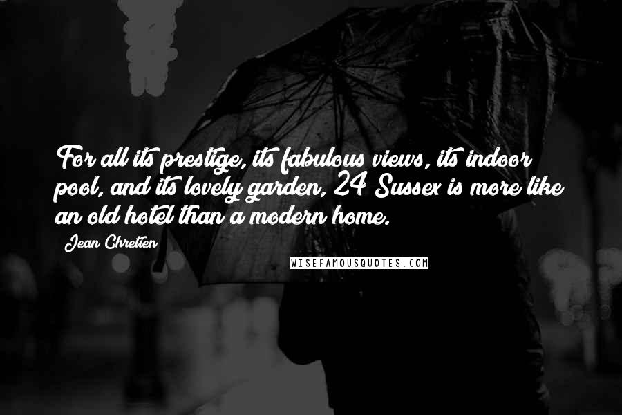 Jean Chretien Quotes: For all its prestige, its fabulous views, its indoor pool, and its lovely garden, 24 Sussex is more like an old hotel than a modern home.