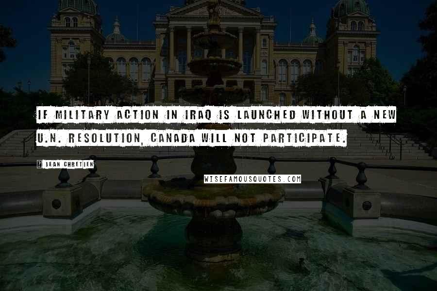 Jean Chretien Quotes: If military action in Iraq is launched without a new U.N. resolution, Canada will not participate.