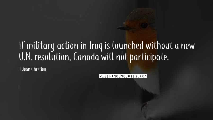 Jean Chretien Quotes: If military action in Iraq is launched without a new U.N. resolution, Canada will not participate.