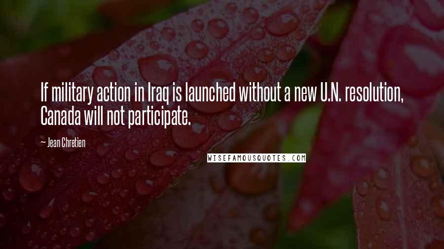 Jean Chretien Quotes: If military action in Iraq is launched without a new U.N. resolution, Canada will not participate.