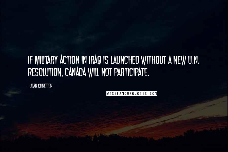 Jean Chretien Quotes: If military action in Iraq is launched without a new U.N. resolution, Canada will not participate.