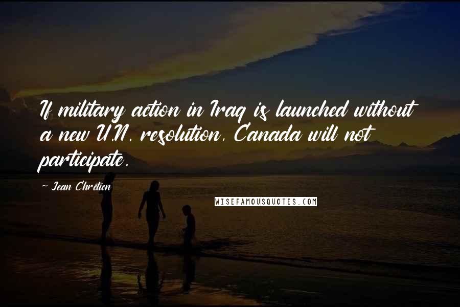 Jean Chretien Quotes: If military action in Iraq is launched without a new U.N. resolution, Canada will not participate.