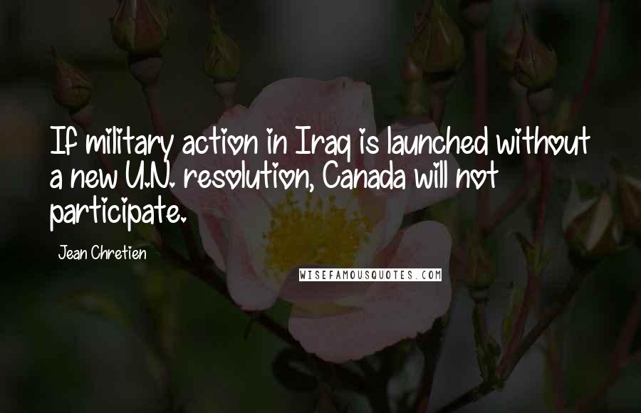 Jean Chretien Quotes: If military action in Iraq is launched without a new U.N. resolution, Canada will not participate.