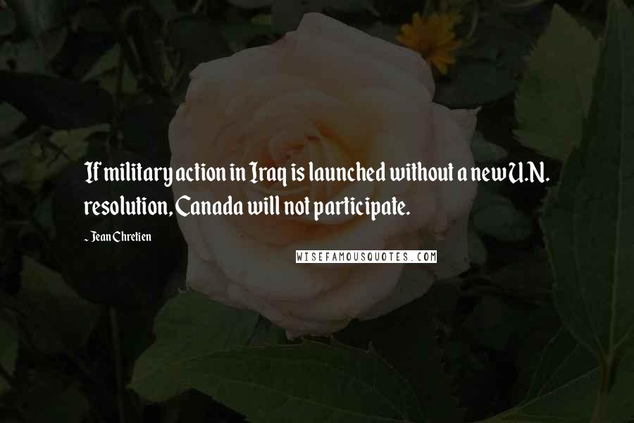 Jean Chretien Quotes: If military action in Iraq is launched without a new U.N. resolution, Canada will not participate.