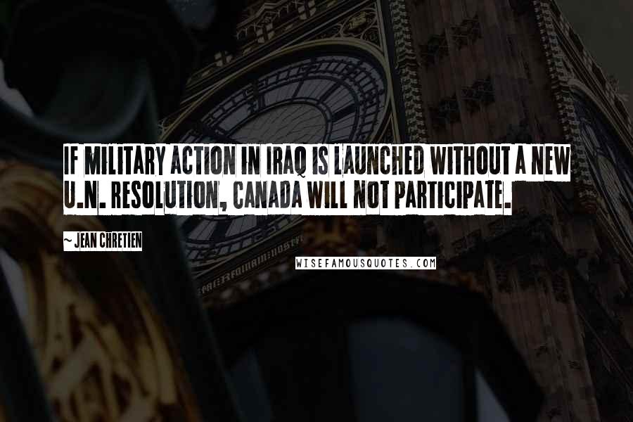 Jean Chretien Quotes: If military action in Iraq is launched without a new U.N. resolution, Canada will not participate.