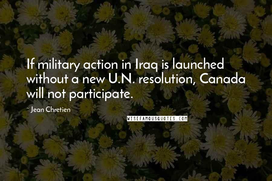 Jean Chretien Quotes: If military action in Iraq is launched without a new U.N. resolution, Canada will not participate.