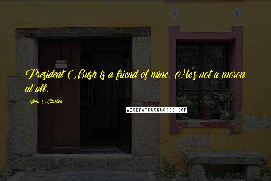 Jean Chretien Quotes: President Bush is a friend of mine. He's not a moron at all.