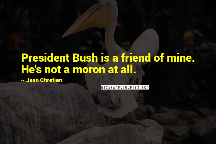 Jean Chretien Quotes: President Bush is a friend of mine. He's not a moron at all.