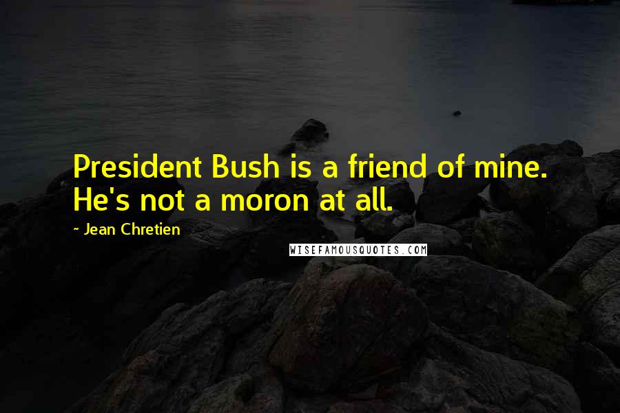 Jean Chretien Quotes: President Bush is a friend of mine. He's not a moron at all.