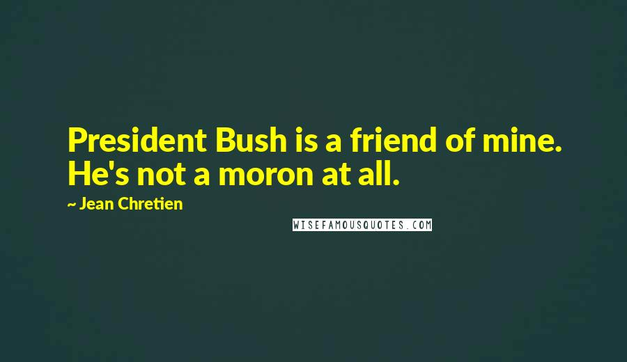 Jean Chretien Quotes: President Bush is a friend of mine. He's not a moron at all.