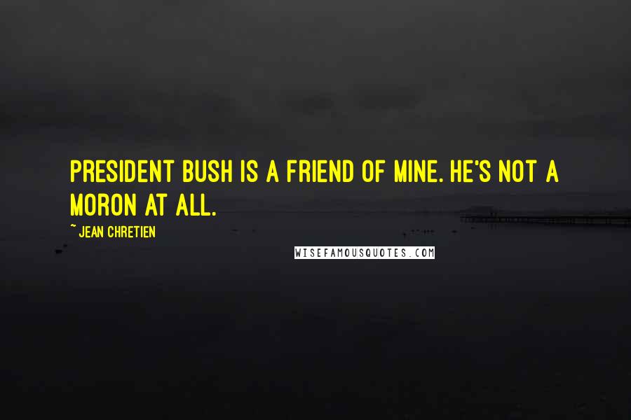 Jean Chretien Quotes: President Bush is a friend of mine. He's not a moron at all.