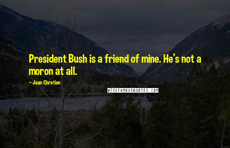 Jean Chretien Quotes: President Bush is a friend of mine. He's not a moron at all.