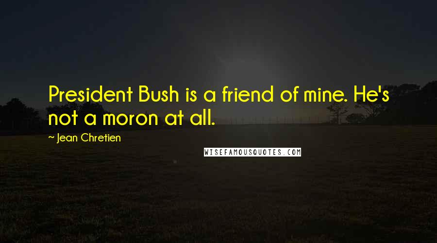 Jean Chretien Quotes: President Bush is a friend of mine. He's not a moron at all.