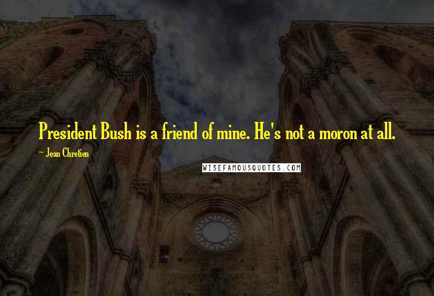 Jean Chretien Quotes: President Bush is a friend of mine. He's not a moron at all.