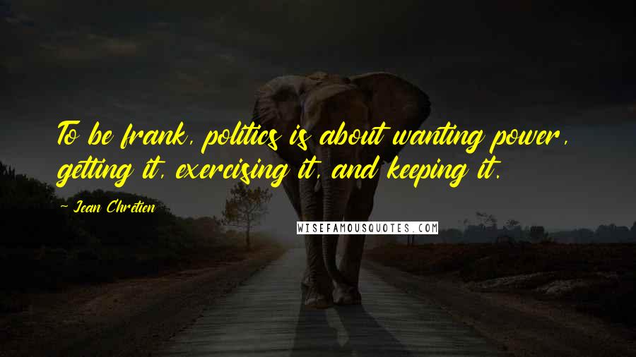 Jean Chretien Quotes: To be frank, politics is about wanting power, getting it, exercising it, and keeping it.