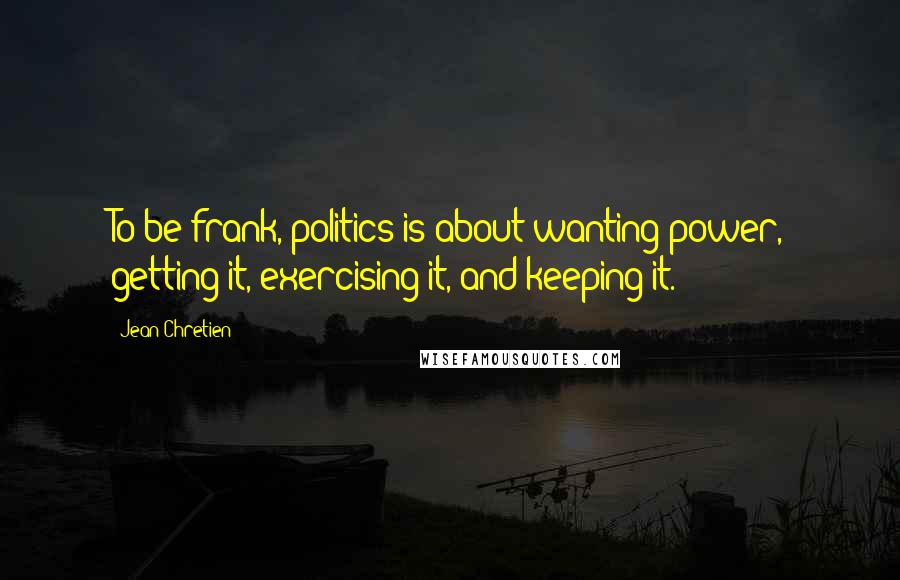 Jean Chretien Quotes: To be frank, politics is about wanting power, getting it, exercising it, and keeping it.