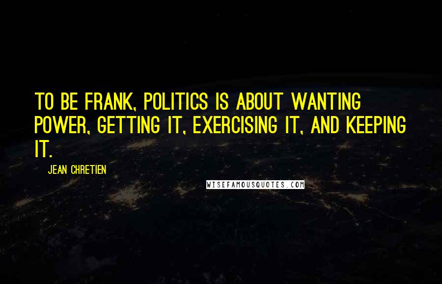 Jean Chretien Quotes: To be frank, politics is about wanting power, getting it, exercising it, and keeping it.
