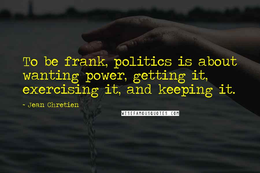 Jean Chretien Quotes: To be frank, politics is about wanting power, getting it, exercising it, and keeping it.