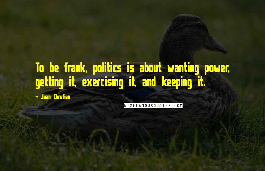 Jean Chretien Quotes: To be frank, politics is about wanting power, getting it, exercising it, and keeping it.