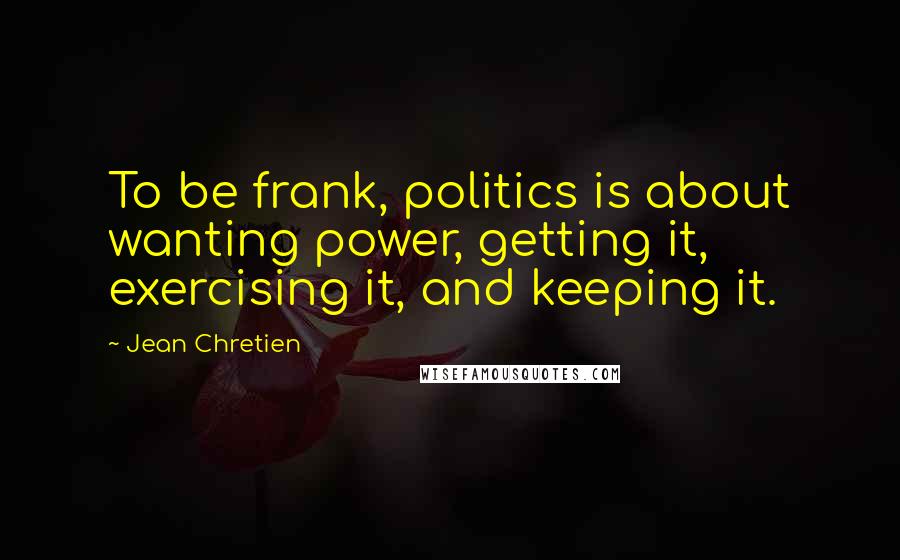 Jean Chretien Quotes: To be frank, politics is about wanting power, getting it, exercising it, and keeping it.