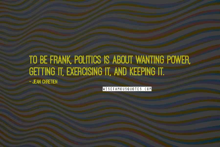 Jean Chretien Quotes: To be frank, politics is about wanting power, getting it, exercising it, and keeping it.