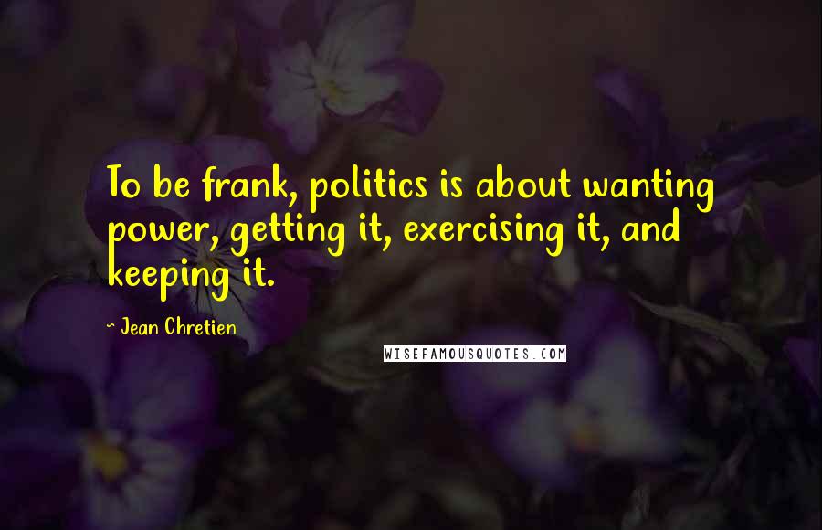 Jean Chretien Quotes: To be frank, politics is about wanting power, getting it, exercising it, and keeping it.