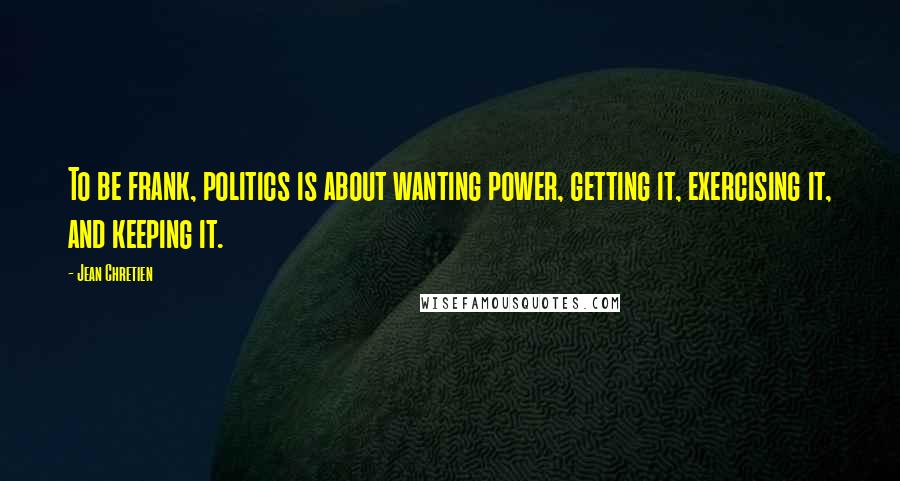 Jean Chretien Quotes: To be frank, politics is about wanting power, getting it, exercising it, and keeping it.