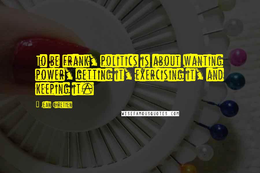 Jean Chretien Quotes: To be frank, politics is about wanting power, getting it, exercising it, and keeping it.