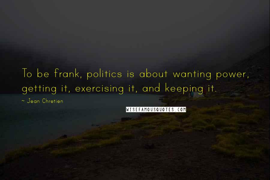 Jean Chretien Quotes: To be frank, politics is about wanting power, getting it, exercising it, and keeping it.