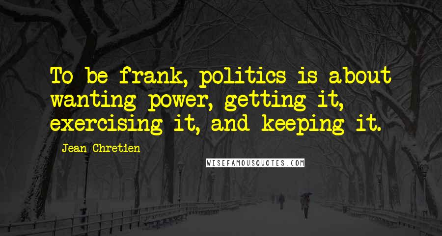 Jean Chretien Quotes: To be frank, politics is about wanting power, getting it, exercising it, and keeping it.