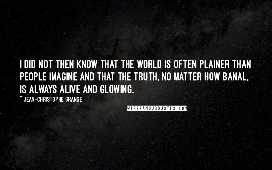 Jean-Christophe Grange Quotes: I did not then know that the world is often plainer than people imagine and that the truth, no matter how banal, is always alive and glowing.