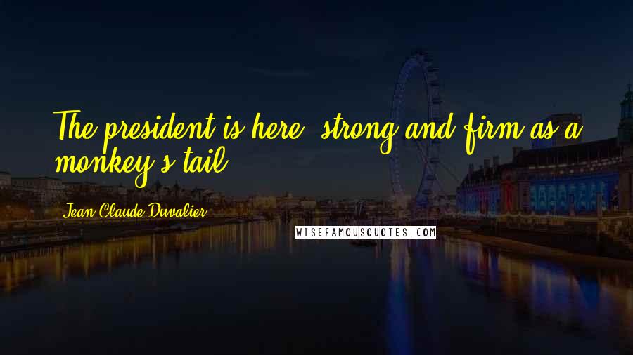 Jean-Claude Duvalier Quotes: The president is here, strong and firm as a monkey's tail.