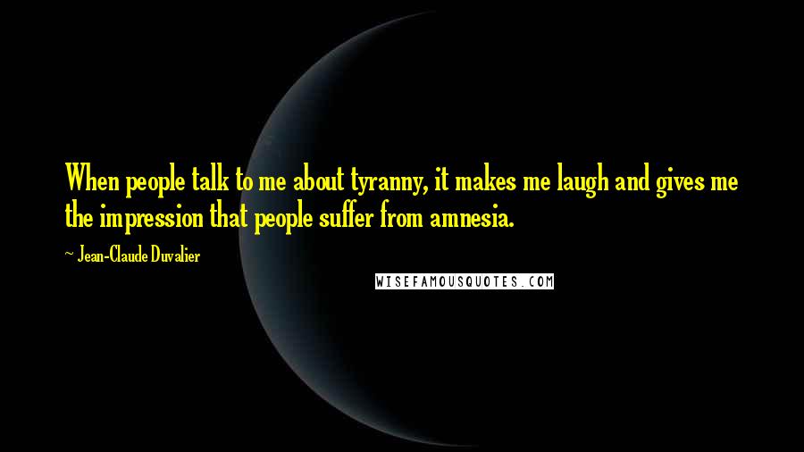 Jean-Claude Duvalier Quotes: When people talk to me about tyranny, it makes me laugh and gives me the impression that people suffer from amnesia.