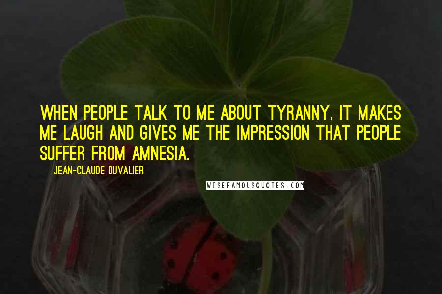 Jean-Claude Duvalier Quotes: When people talk to me about tyranny, it makes me laugh and gives me the impression that people suffer from amnesia.