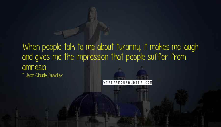 Jean-Claude Duvalier Quotes: When people talk to me about tyranny, it makes me laugh and gives me the impression that people suffer from amnesia.