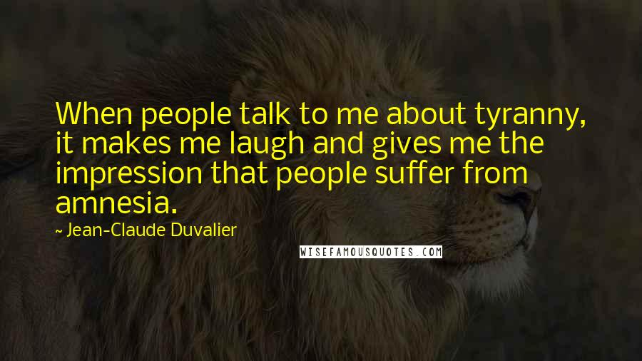 Jean-Claude Duvalier Quotes: When people talk to me about tyranny, it makes me laugh and gives me the impression that people suffer from amnesia.