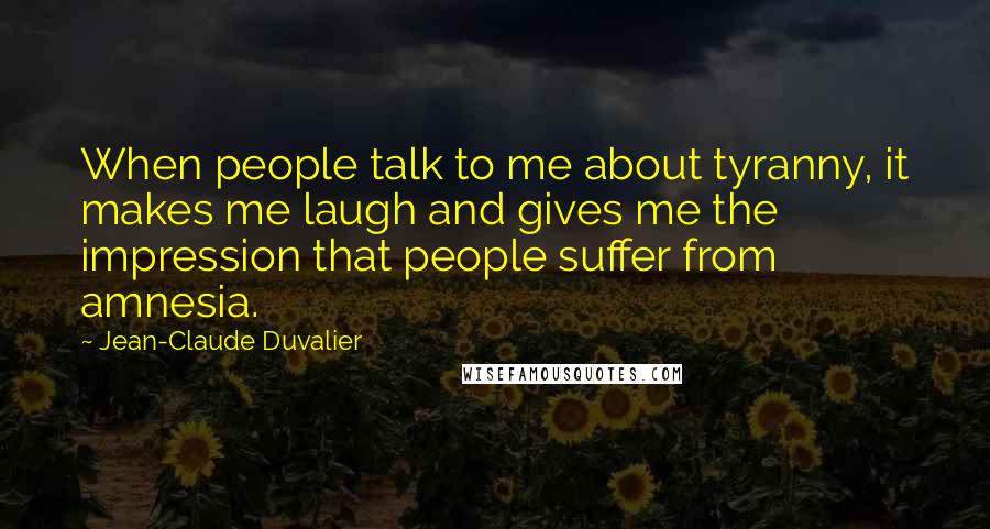 Jean-Claude Duvalier Quotes: When people talk to me about tyranny, it makes me laugh and gives me the impression that people suffer from amnesia.