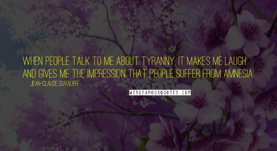 Jean-Claude Duvalier Quotes: When people talk to me about tyranny, it makes me laugh and gives me the impression that people suffer from amnesia.