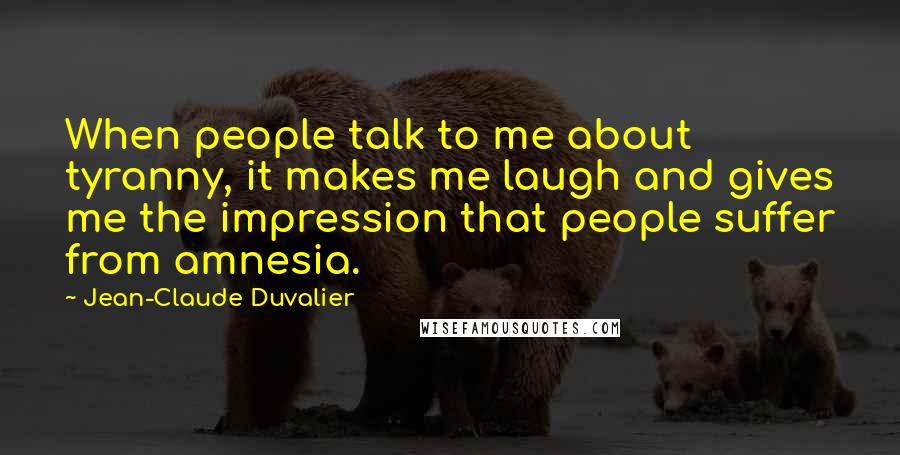 Jean-Claude Duvalier Quotes: When people talk to me about tyranny, it makes me laugh and gives me the impression that people suffer from amnesia.