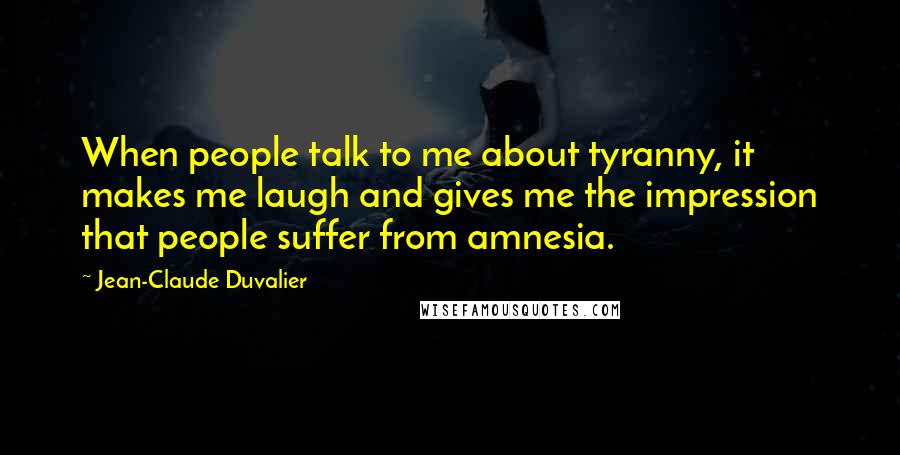 Jean-Claude Duvalier Quotes: When people talk to me about tyranny, it makes me laugh and gives me the impression that people suffer from amnesia.