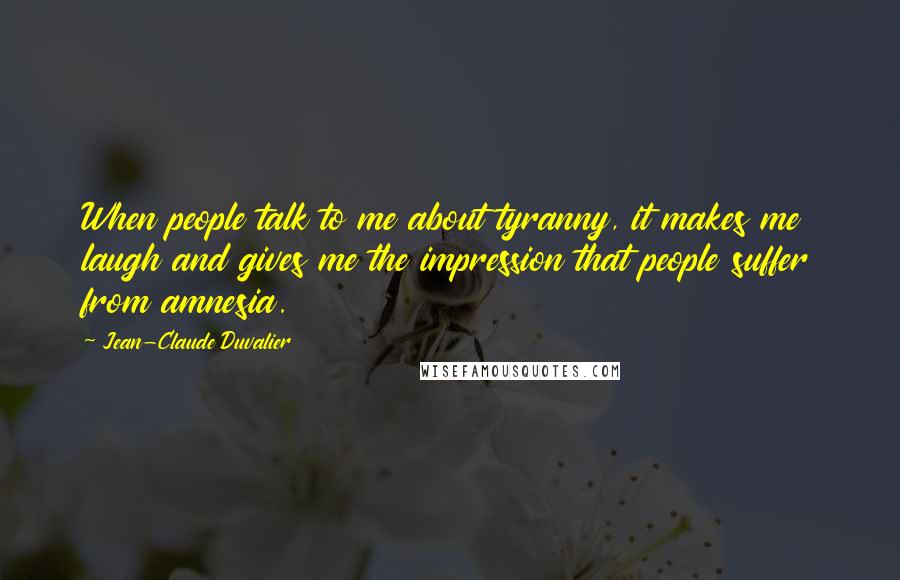 Jean-Claude Duvalier Quotes: When people talk to me about tyranny, it makes me laugh and gives me the impression that people suffer from amnesia.