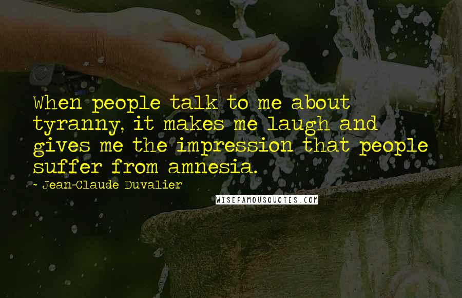 Jean-Claude Duvalier Quotes: When people talk to me about tyranny, it makes me laugh and gives me the impression that people suffer from amnesia.