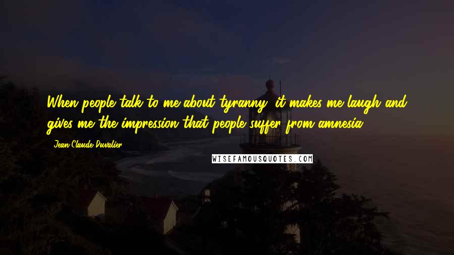 Jean-Claude Duvalier Quotes: When people talk to me about tyranny, it makes me laugh and gives me the impression that people suffer from amnesia.