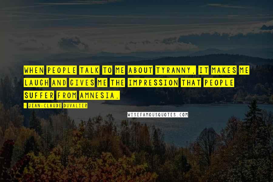 Jean-Claude Duvalier Quotes: When people talk to me about tyranny, it makes me laugh and gives me the impression that people suffer from amnesia.