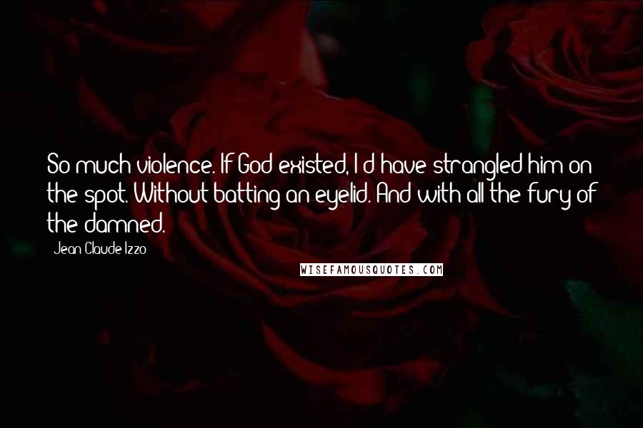Jean-Claude Izzo Quotes: So much violence. If God existed, I'd have strangled him on the spot. Without batting an eyelid. And with all the fury of the damned.