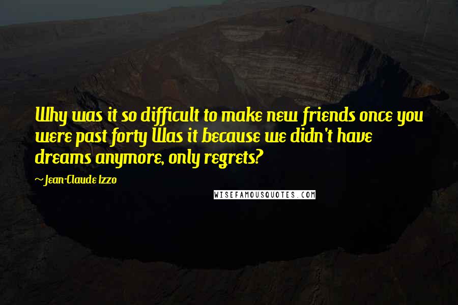 Jean-Claude Izzo Quotes: Why was it so difficult to make new friends once you were past forty Was it because we didn't have dreams anymore, only regrets?