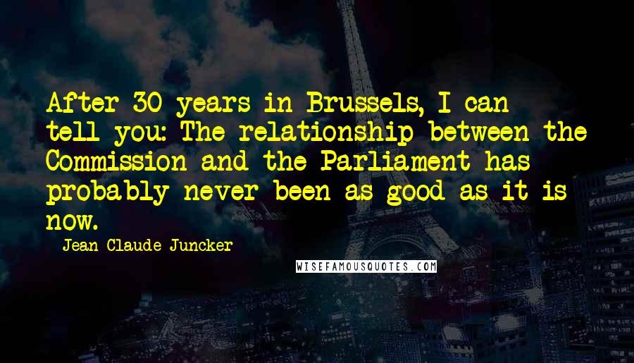 Jean-Claude Juncker Quotes: After 30 years in Brussels, I can tell you: The relationship between the Commission and the Parliament has probably never been as good as it is now.